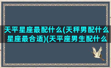 天平星座最配什么(天秤男配什么星座最合适)(天平座男生配什么星座)