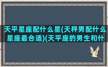 天平星座配什么星(天秤男配什么星座最合适)(天平座的男生和什么星座女最配)