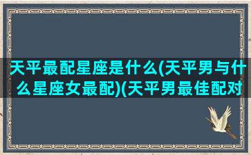 天平最配星座是什么(天平男与什么星座女最配)(天平男最佳配对是什么星座)