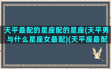天平最配的星座配的星座(天平男与什么星座女最配)(天平座最配的三个星座)