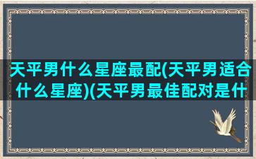 天平男什么星座最配(天平男适合什么星座)(天平男最佳配对是什么星座)