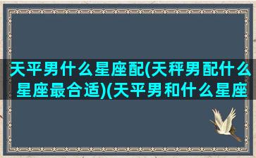 天平男什么星座配(天秤男配什么星座最合适)(天平男和什么星座最般配)