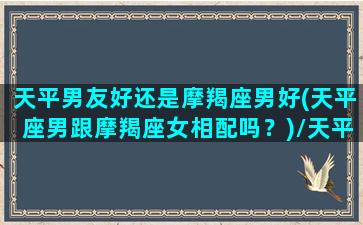 天平男友好还是摩羯座男好(天平座男跟摩羯座女相配吗？)/天平男友好还是摩羯座男好(天平座男跟摩羯座女相配吗？)-我的网站