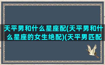 天平男和什么星座配(天平男和什么星座的女生绝配)(天平男匹配星座配对)