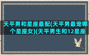 天平男和星座最配(天平男最宠哪个星座女)(天平男生和12星座女生配对指数)