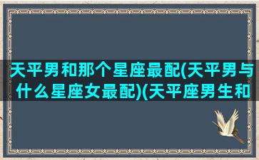 天平男和那个星座最配(天平男与什么星座女最配)(天平座男生和什么星座女生配)