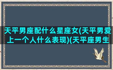 天平男座配什么星座女(天平男爱上一个人什么表现)(天平座男生和什么座女生)