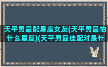 天平男最配星座女友(天平男最怕什么星座)(天平男最佳配对是什么星座)