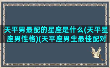 天平男最配的星座是什么(天平星座男性格)(天平座男生最佳配对)