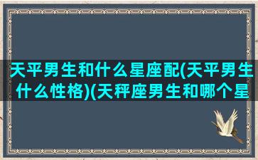 天平男生和什么星座配(天平男生什么性格)(天秤座男生和哪个星座般配)