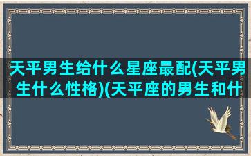 天平男生给什么星座最配(天平男生什么性格)(天平座的男生和什么座最配)