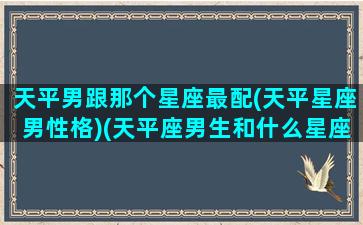 天平男跟那个星座最配(天平星座男性格)(天平座男生和什么星座女生最配)