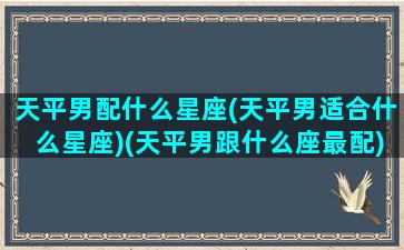 天平男配什么星座(天平男适合什么星座)(天平男跟什么座最配)