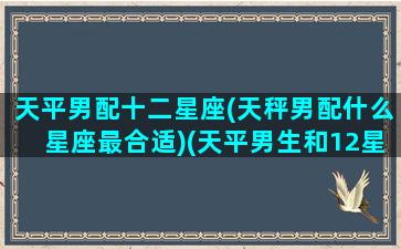 天平男配十二星座(天秤男配什么星座最合适)(天平男生和12星座女生配对指数)