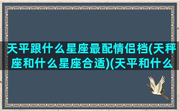 天平跟什么星座最配情侣档(天秤座和什么星座合适)(天平和什么星座搭配)