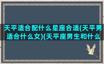 天平适合配什么星座合适(天平男适合什么女)(天平座男生和什么星座女生最配)