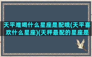 天平难喝什么星座是配哦(天平喜欢什么星座)(天秤最配的星座是什么星座)