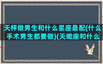 天枰做男生和什么星座最配(什么手术男生都要做)(天蠍座和什么星座最配)