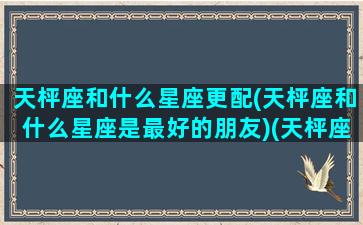 天枰座和什么星座更配(天枰座和什么星座是最好的朋友)(天枰座跟什么星座绝配)