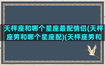 天枰座和哪个星座最配情侣(天枰座男和哪个星座配)(天枰座男和什么星座最般配)