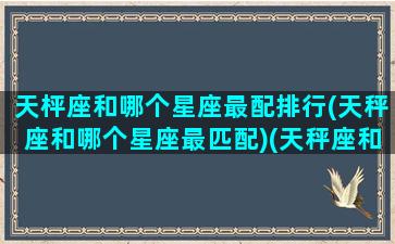 天枰座和哪个星座最配排行(天秤座和哪个星座最匹配)(天秤座和什么星座最配星座屋)