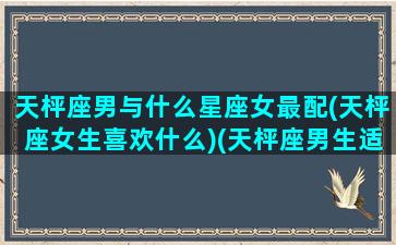 天枰座男与什么星座女最配(天枰座女生喜欢什么)(天枰座男生适合什么星座的女生)