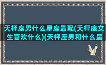 天枰座男什么星座最配(天枰座女生喜欢什么)(天枰座男和什么星座最般配)