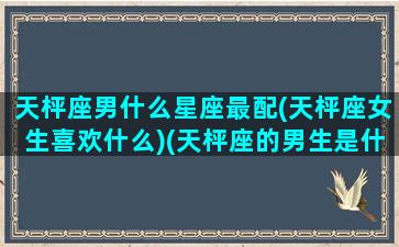 天枰座男什么星座最配(天枰座女生喜欢什么)(天枰座的男生是什么样的)