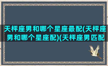 天枰座男和哪个星座最配(天枰座男和哪个星座配)(天枰座男匹配什么星座好)