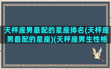 天枰座男最配的星座排名(天枰座男最配的星座)(天秤座男生性格特点)