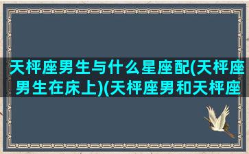 天枰座男生与什么星座配(天枰座男生在床上)(天枰座男和天枰座女配吗)