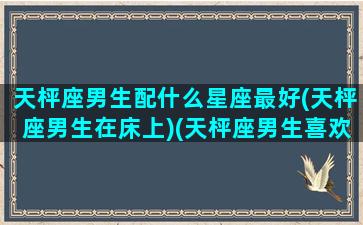 天枰座男生配什么星座最好(天枰座男生在床上)(天枰座男生喜欢什么样的女生)