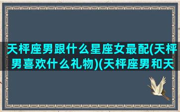 天枰座男跟什么星座女最配(天枰男喜欢什么礼物)(天枰座男和天枰座女配吗)