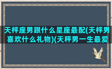 天枰座男跟什么星座最配(天枰男喜欢什么礼物)(天秤男一生最爱的星座女是)