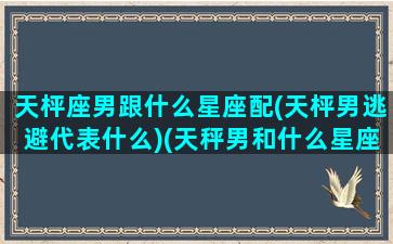 天枰座男跟什么星座配(天枰男逃避代表什么)(天秤男和什么星座的女生配)