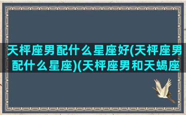 天枰座男配什么星座好(天枰座男配什么星座)(天枰座男和天蝎座女配吗)