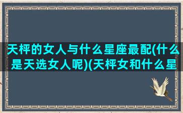 天枰的女人与什么星座最配(什么是天选女人呢)(天枰女和什么星座是天生一对)