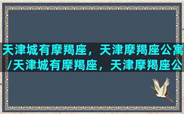 天津城有摩羯座，天津摩羯座公寓/天津城有摩羯座，天津摩羯座公寓-我的网站