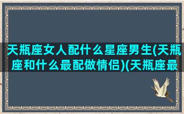 天瓶座女人配什么星座男生(天瓶座和什么最配做情侣)(天瓶座最佳配偶)