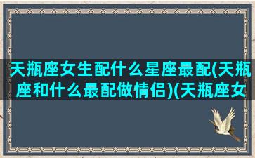 天瓶座女生配什么星座最配(天瓶座和什么最配做情侣)(天瓶座女跟那个星座最合适)