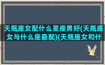 天瓶座女配什么星座男好(天瓶座女与什么座最配)(天瓶座女和什么星座男生)