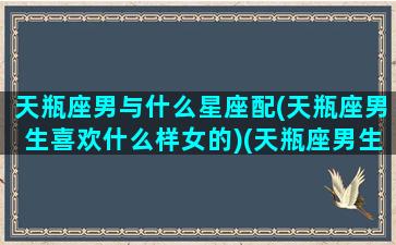 天瓶座男与什么星座配(天瓶座男生喜欢什么样女的)(天瓶座男生配什么星座女生)