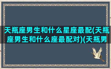 天瓶座男生和什么星座最配(天瓶座男生和什么座最配对)(天瓶男座和什么星座最配女生)