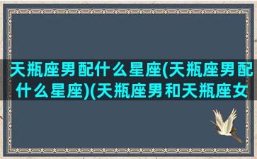 天瓶座男配什么星座(天瓶座男配什么星座)(天瓶座男和天瓶座女配吗)