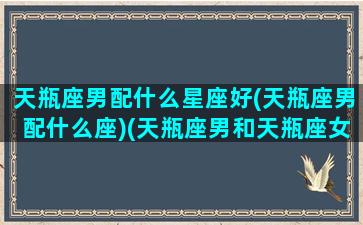 天瓶座男配什么星座好(天瓶座男配什么座)(天瓶座男和天瓶座女配吗)