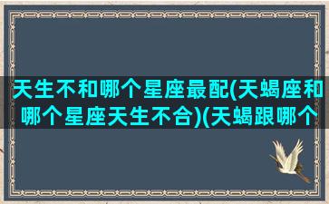 天生不和哪个星座最配(天蝎座和哪个星座天生不合)(天蝎跟哪个星座不合)