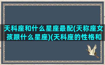 天科座和什么星座最配(天称座女孩跟什么星座)(天科座的性格和今年运势如何)