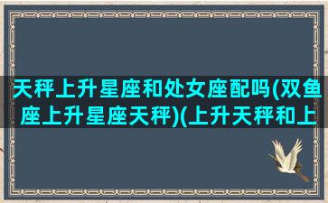 天秤上升星座和处女座配吗(双鱼座上升星座天秤)(上升天秤和上升处女配对)