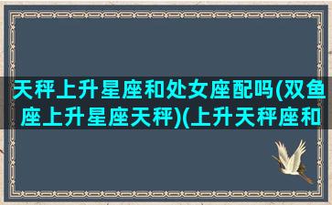 天秤上升星座和处女座配吗(双鱼座上升星座天秤)(上升天秤座和上升处女座在一起好吗)