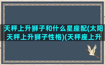 天秤上升狮子和什么星座配(太阳天秤上升狮子性格)(天秤座上升狮子座最佳配对)